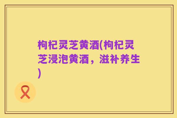 枸杞灵芝黄酒(枸杞灵芝浸泡黄酒,滋补养生)
