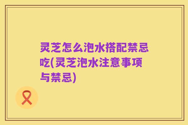 灵芝怎么泡水搭配禁忌吃(灵芝泡水注意事项与禁忌)