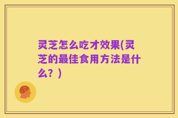 灵芝怎么吃才效果(灵芝的最佳食用方法是什么?)