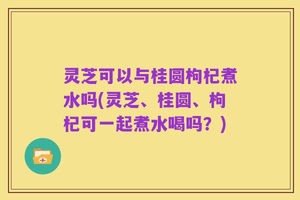灵芝可以与桂圆枸杞煮水吗(灵芝、桂圆、枸杞可一起煮水喝吗?)