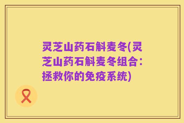 灵芝山药石斛麦冬(灵芝山药石斛麦冬组合:拯救你的免疫系统)