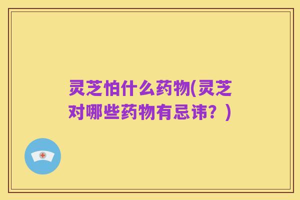 灵芝怕什么药物(灵芝对哪些药物有忌讳?)