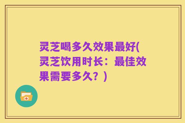 灵芝喝多久效果最好(灵芝饮用时长:最佳效果需要多久?)