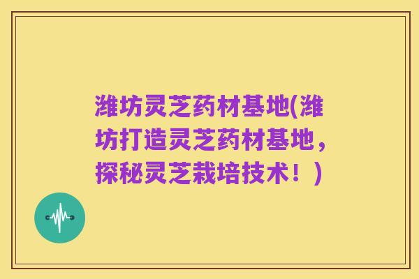 潍坊灵芝药材基地(潍坊打造灵芝药材基地,探秘灵芝栽培技术!)