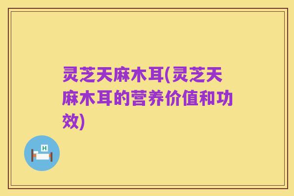 灵芝天麻木耳(灵芝天麻木耳的营养价值和功效)