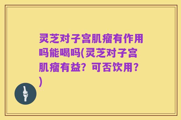 灵芝对子宫肌瘤有作用吗能喝吗(灵芝对子宫肌瘤有益?可否饮用?)