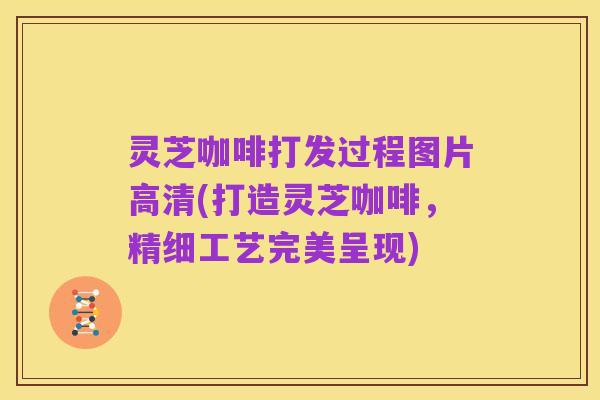 灵芝咖啡打发过程图片高清(打造灵芝咖啡,精细工艺完美呈现)