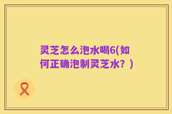 灵芝怎么泡水喝6(如何正确泡制灵芝水?)