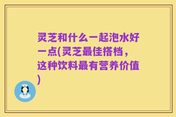 灵芝和什么一起泡水好一点(灵芝最佳搭档，这种饮料最有营养价值)