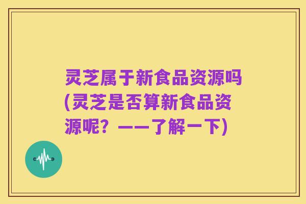 灵芝属于新食品资源吗(灵芝是否算新食品资源呢？——了解一下)