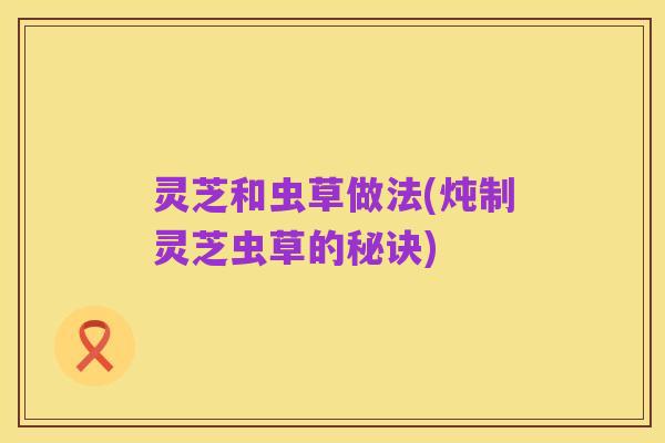 灵芝和虫草做法(炖制灵芝虫草的秘诀)