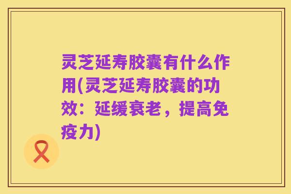 灵芝延寿胶囊有什么作用(灵芝延寿胶囊的功效：延缓衰老，提高免疫力)