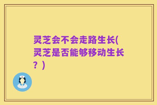 灵芝会不会走路生长(灵芝是否能够移动生长？)