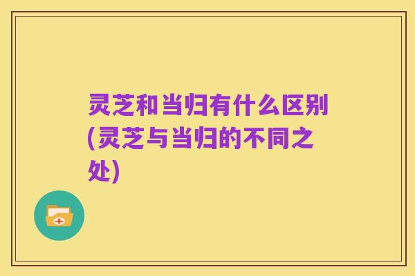 灵芝和当归有什么区别(灵芝与当归的不同之处)