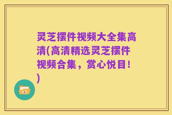 灵芝摆件视频大全集高清(高清精选灵芝摆件视频合集，赏心悦目！)