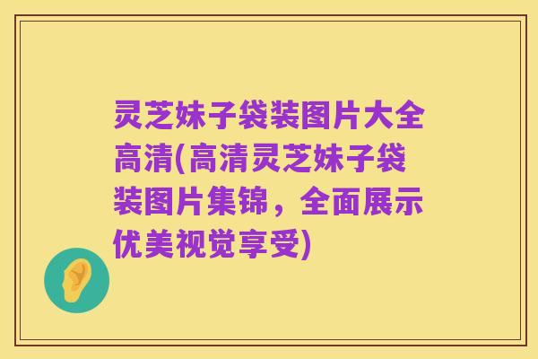 灵芝妹子袋装图片大全高清(高清灵芝妹子袋装图片集锦,全面展示优美视觉享受)