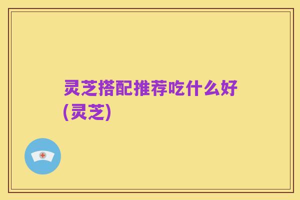 灵芝搭配推荐吃什么好(灵芝)