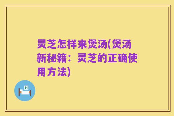 灵芝怎样来煲汤(煲汤新秘籍:灵芝的正确使用方法)