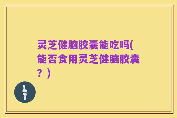 灵芝健脑胶囊能吃吗(能否食用灵芝健脑胶囊?)