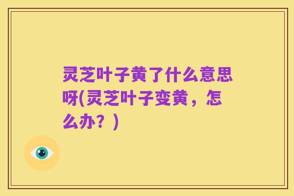 灵芝叶子黄了什么意思呀(灵芝叶子变黄，怎么办？)