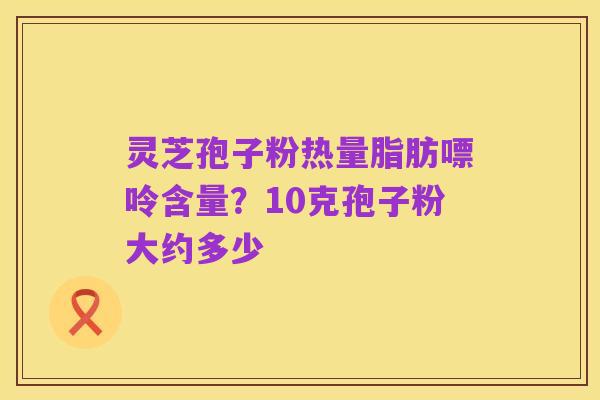 灵芝孢子粉热量脂肪嘌呤含量?10克孢子粉大约多少