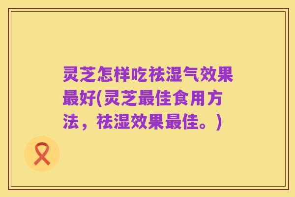 灵芝怎样吃祛湿气效果最好(灵芝最佳食用方法，祛湿效果最佳。)