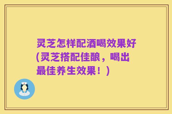 灵芝怎样配酒喝效果好(灵芝搭配佳酿,喝出最佳养生效果!)