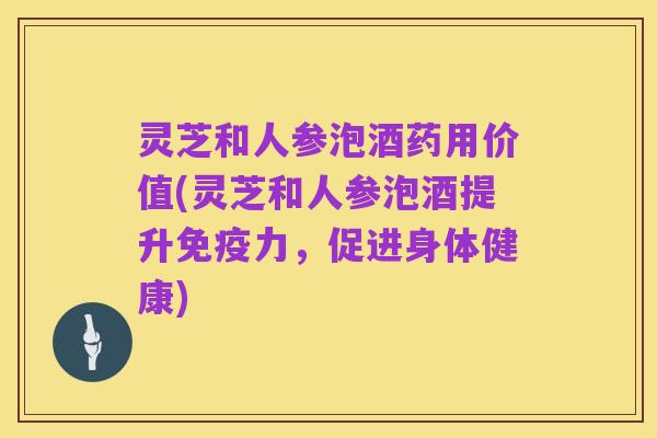 灵芝和人参泡酒药用价值(灵芝和人参泡酒提升免疫力,促进身体健康)