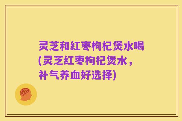 灵芝和红枣枸杞煲水喝(灵芝红枣枸杞煲水,补气养血好选择)