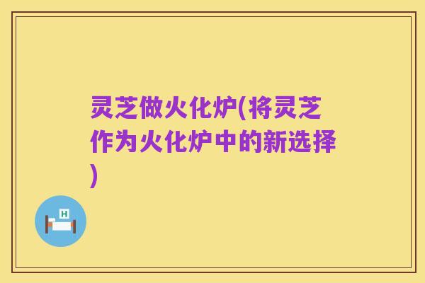 灵芝做火化炉(将灵芝作为火化炉中的新选择)