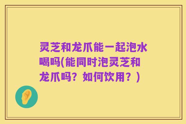 灵芝和龙爪能一起泡水喝吗(能同时泡灵芝和龙爪吗？如何饮用？)