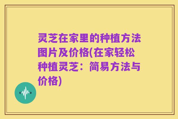 灵芝在家里的种植方法图片及价格(在家轻松种植灵芝：简易方法与价格)