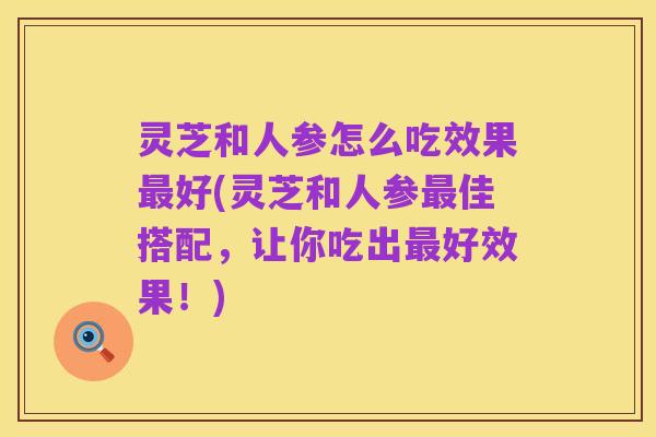 灵芝和人参怎么吃效果最好(灵芝和人参最佳搭配,让你吃出最好效果!)