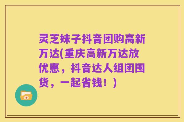 灵芝妹子抖音团购高新万达(重庆高新万达放优惠,抖音达人组团囤货,一起省钱!)