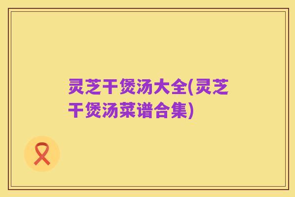 灵芝干煲汤大全(灵芝干煲汤菜谱合集)