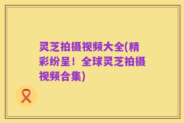 灵芝拍摄视频大全(精彩纷呈!全球灵芝拍摄视频合集)