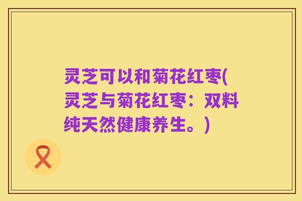 灵芝可以和菊花红枣(灵芝与菊花红枣:双料纯天然健康养生。)