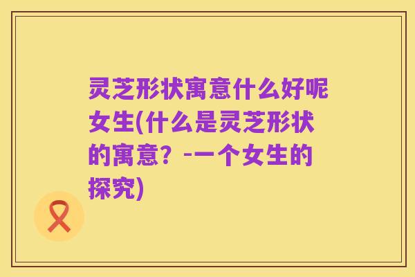 灵芝形状寓意什么好呢女生(什么是灵芝形状的寓意?-一个女生的探究)