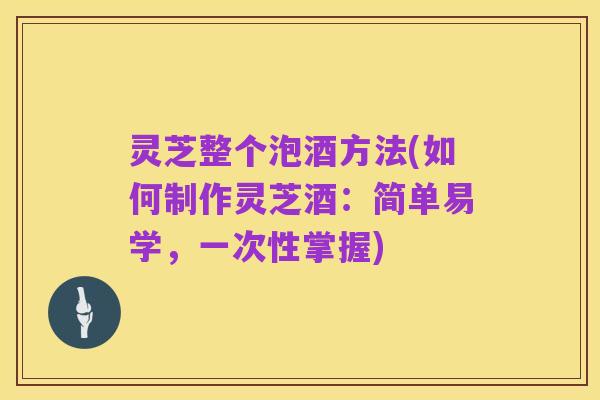 灵芝整个泡酒方法(如何制作灵芝酒：简单易学，一次性掌握)