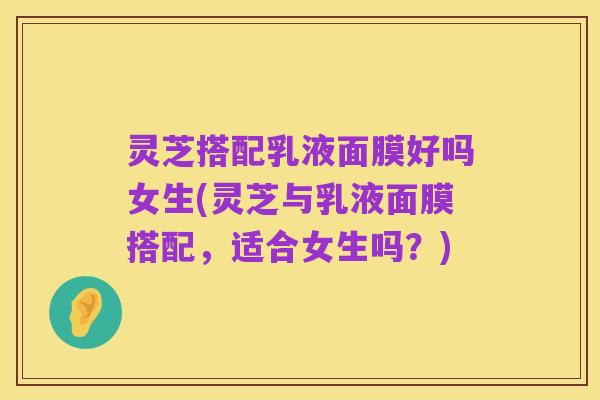 灵芝搭配乳液面膜好吗女生(灵芝与乳液面膜搭配,适合女生吗?)
