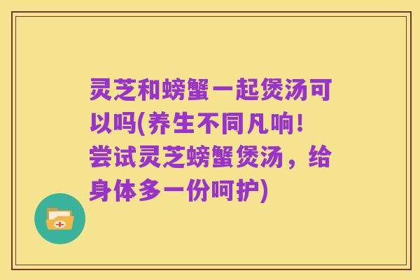 灵芝和螃蟹一起煲汤可以吗(养生不同凡响!尝试灵芝螃蟹煲汤,给身体多一份呵护)