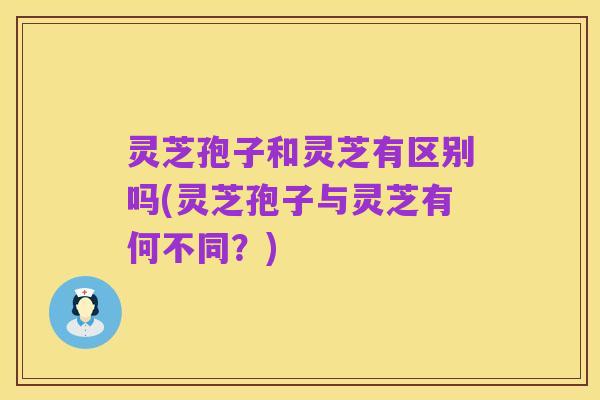 灵芝孢子和灵芝有区别吗(灵芝孢子与灵芝有何不同？)