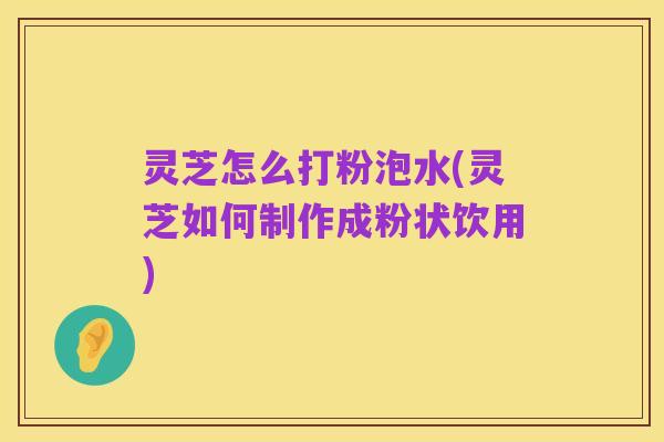 灵芝怎么打粉泡水(灵芝如何制作成粉状饮用)