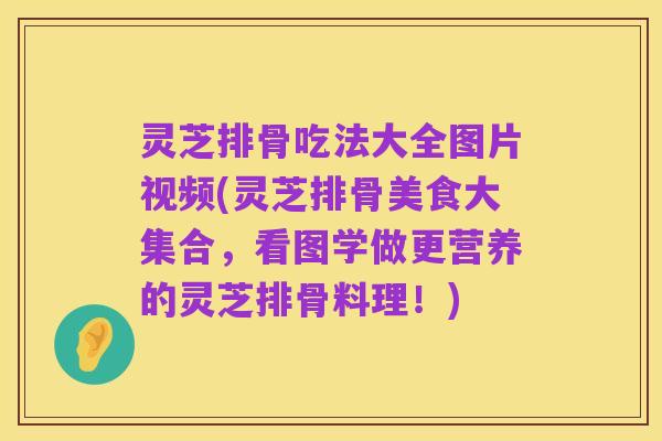 灵芝排骨吃法大全图片视频(灵芝排骨美食大集合，看图学做更营养的灵芝排骨料理！)