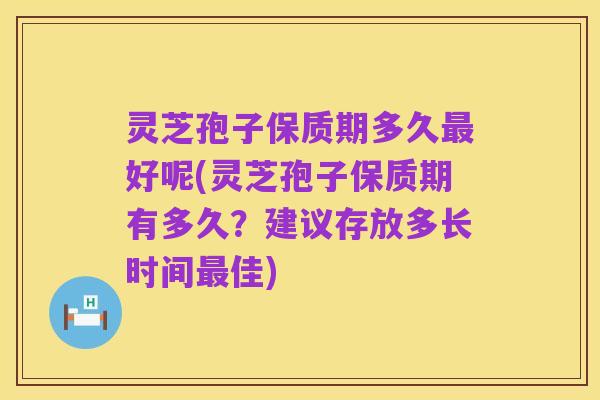 灵芝孢子保质期多久最好呢(灵芝孢子保质期有多久?建议存放多长时间最佳)