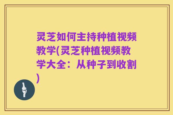 灵芝如何主持种植视频教学(灵芝种植视频教学大全：从种子到收割)