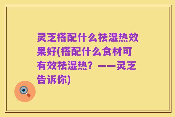 灵芝搭配什么祛湿热效果好(搭配什么食材可有效祛湿热?——灵芝告诉你)