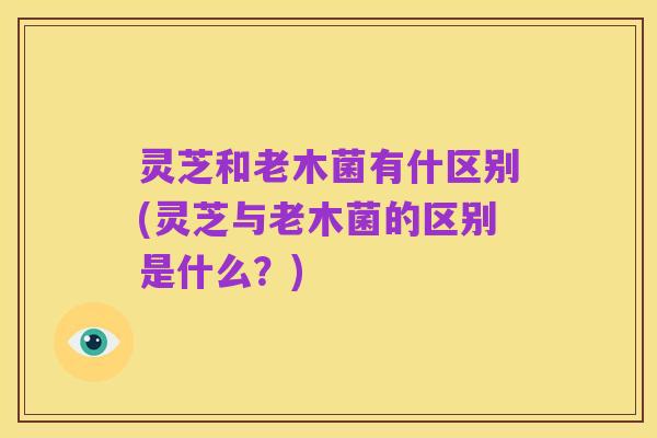 灵芝和老木菌有什区别(灵芝与老木菌的区别是什么?)