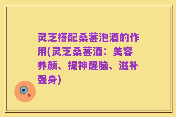 灵芝搭配桑葚泡酒的作用(灵芝桑葚酒:美容养颜、提神醒脑、滋补强身)