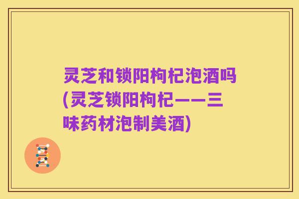 灵芝和锁阳枸杞泡酒吗(灵芝锁阳枸杞——三味药材泡制美酒)